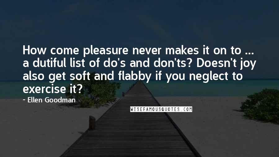 Ellen Goodman Quotes: How come pleasure never makes it on to ... a dutiful list of do's and don'ts? Doesn't joy also get soft and flabby if you neglect to exercise it?