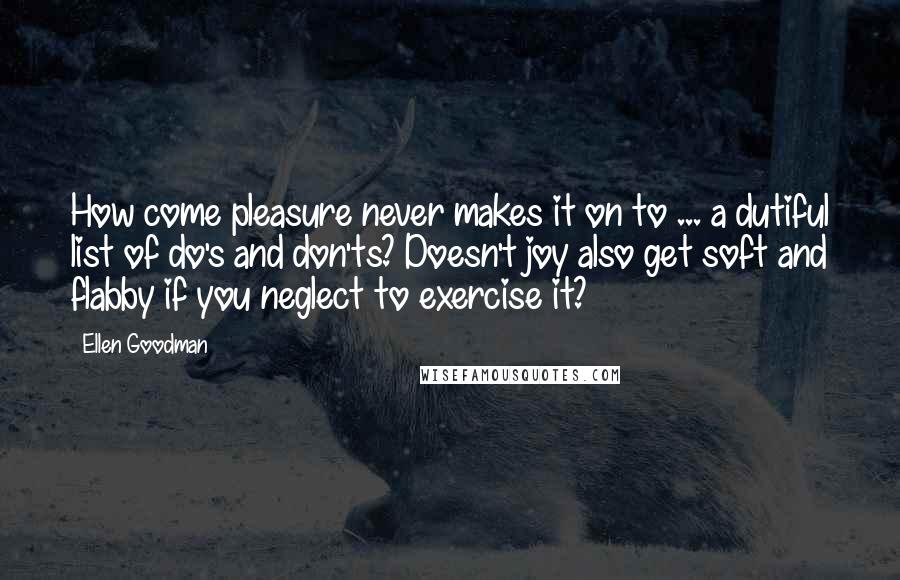 Ellen Goodman Quotes: How come pleasure never makes it on to ... a dutiful list of do's and don'ts? Doesn't joy also get soft and flabby if you neglect to exercise it?