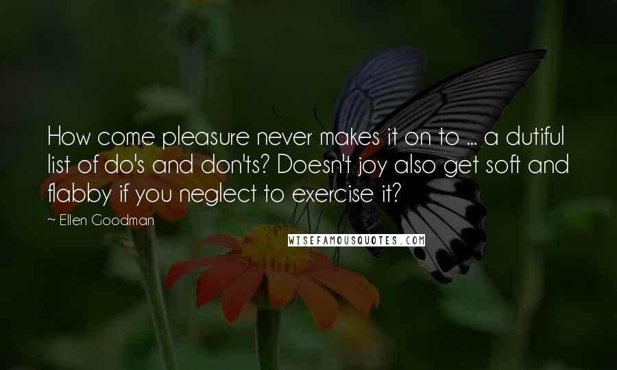 Ellen Goodman Quotes: How come pleasure never makes it on to ... a dutiful list of do's and don'ts? Doesn't joy also get soft and flabby if you neglect to exercise it?