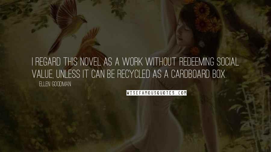 Ellen Goodman Quotes: I regard this novel as a work without redeeming social value, unless it can be recycled as a cardboard box.