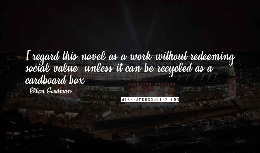 Ellen Goodman Quotes: I regard this novel as a work without redeeming social value, unless it can be recycled as a cardboard box.