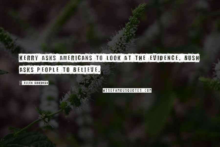 Ellen Goodman Quotes: Kerry asks Americans to look at the evidence. Bush asks people to believe.