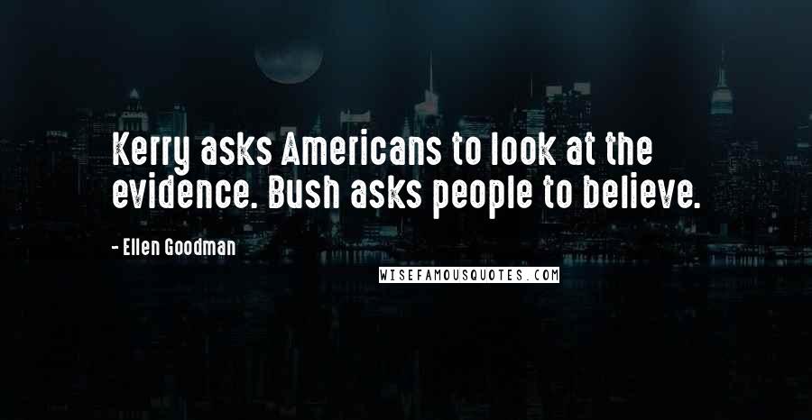 Ellen Goodman Quotes: Kerry asks Americans to look at the evidence. Bush asks people to believe.