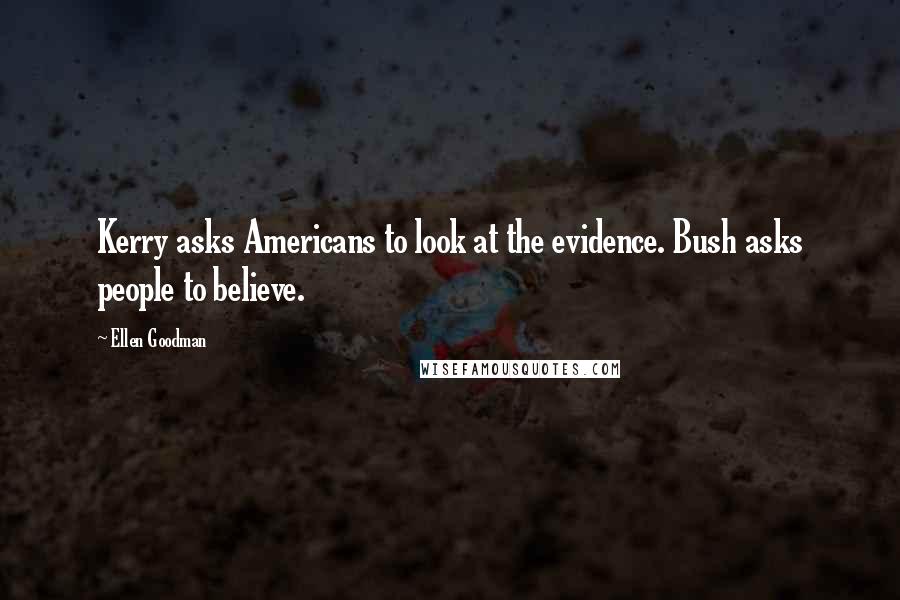 Ellen Goodman Quotes: Kerry asks Americans to look at the evidence. Bush asks people to believe.