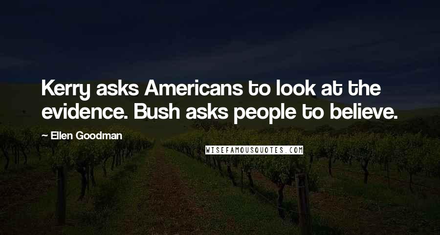 Ellen Goodman Quotes: Kerry asks Americans to look at the evidence. Bush asks people to believe.