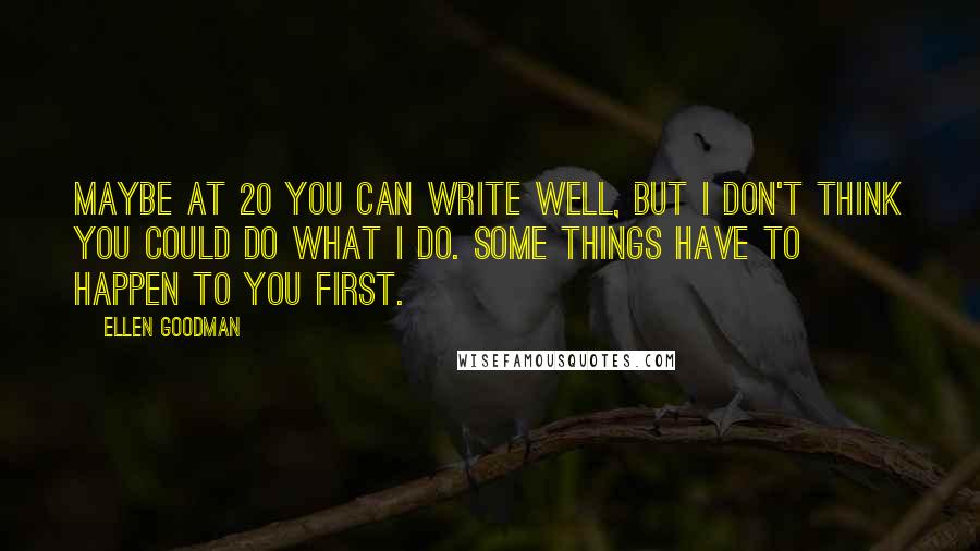 Ellen Goodman Quotes: Maybe at 20 you can write well, but I don't think you could do what I do. Some things have to happen to you first.