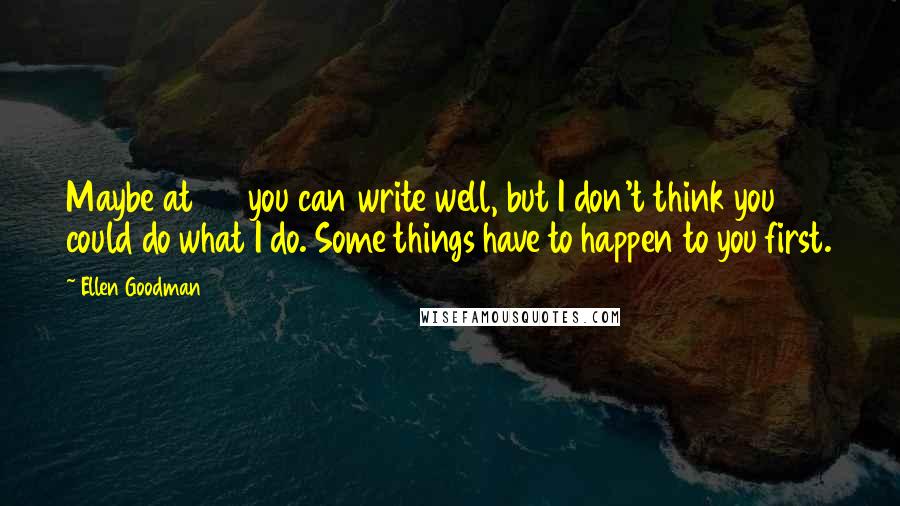 Ellen Goodman Quotes: Maybe at 20 you can write well, but I don't think you could do what I do. Some things have to happen to you first.