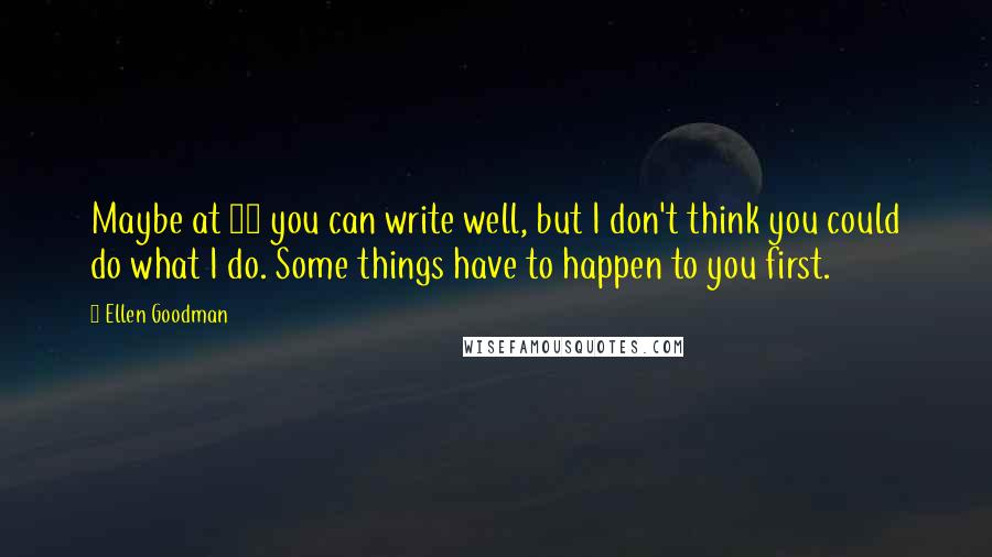 Ellen Goodman Quotes: Maybe at 20 you can write well, but I don't think you could do what I do. Some things have to happen to you first.