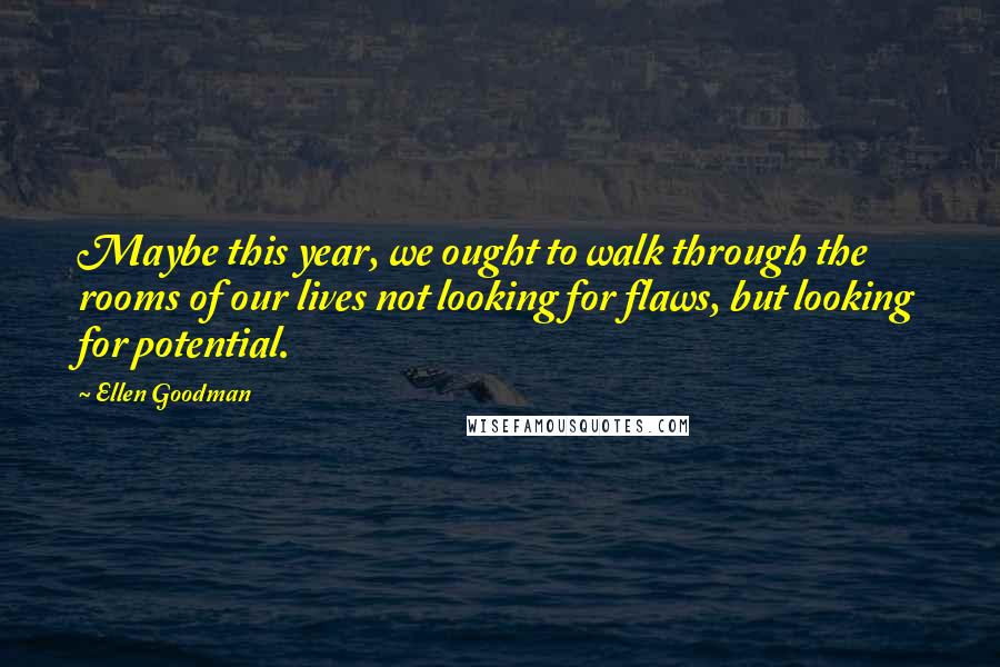 Ellen Goodman Quotes: Maybe this year, we ought to walk through the rooms of our lives not looking for flaws, but looking for potential.