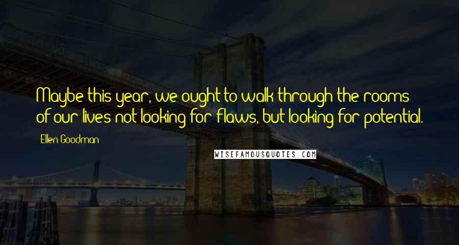 Ellen Goodman Quotes: Maybe this year, we ought to walk through the rooms of our lives not looking for flaws, but looking for potential.