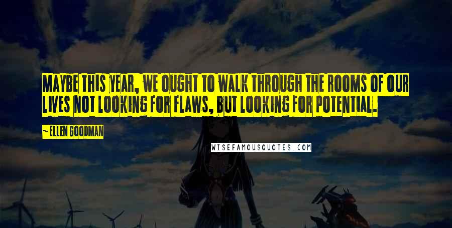 Ellen Goodman Quotes: Maybe this year, we ought to walk through the rooms of our lives not looking for flaws, but looking for potential.