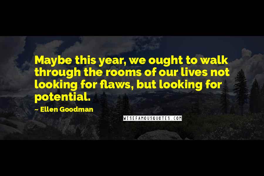 Ellen Goodman Quotes: Maybe this year, we ought to walk through the rooms of our lives not looking for flaws, but looking for potential.