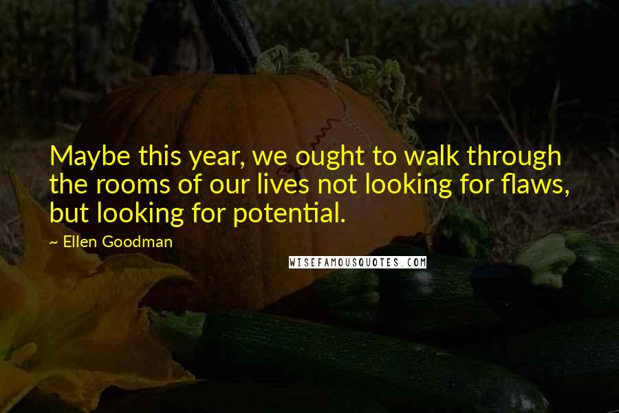 Ellen Goodman Quotes: Maybe this year, we ought to walk through the rooms of our lives not looking for flaws, but looking for potential.