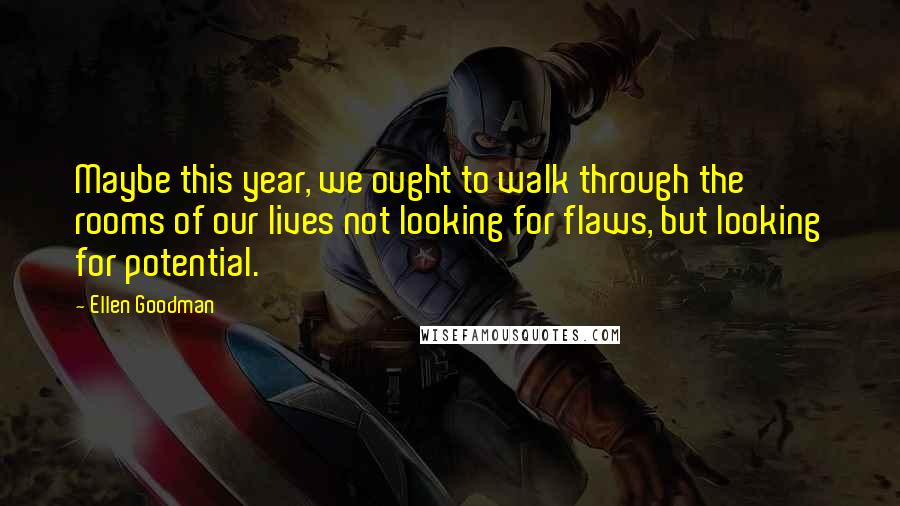 Ellen Goodman Quotes: Maybe this year, we ought to walk through the rooms of our lives not looking for flaws, but looking for potential.