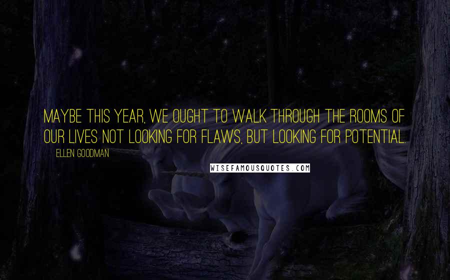 Ellen Goodman Quotes: Maybe this year, we ought to walk through the rooms of our lives not looking for flaws, but looking for potential.