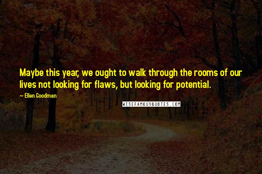 Ellen Goodman Quotes: Maybe this year, we ought to walk through the rooms of our lives not looking for flaws, but looking for potential.