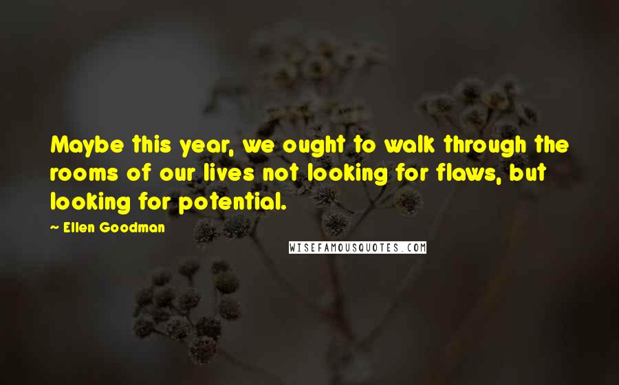 Ellen Goodman Quotes: Maybe this year, we ought to walk through the rooms of our lives not looking for flaws, but looking for potential.