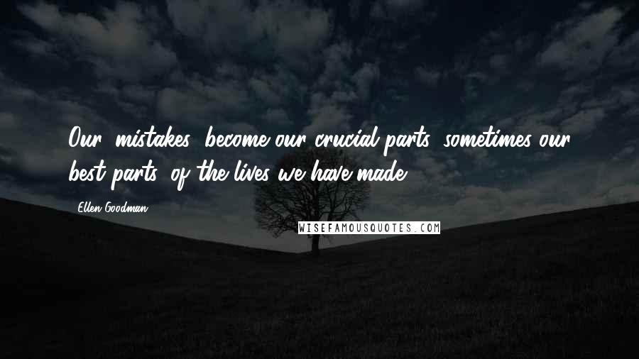 Ellen Goodman Quotes: Our 'mistakes' become our crucial parts, sometimes our best parts, of the lives we have made.
