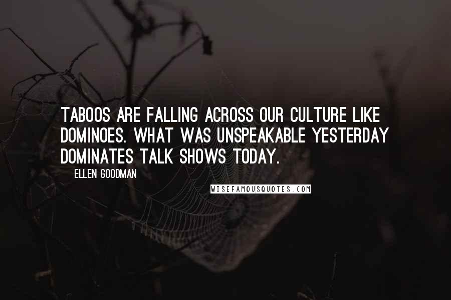 Ellen Goodman Quotes: Taboos are falling across our culture like dominoes. What was unspeakable yesterday dominates talk shows today.