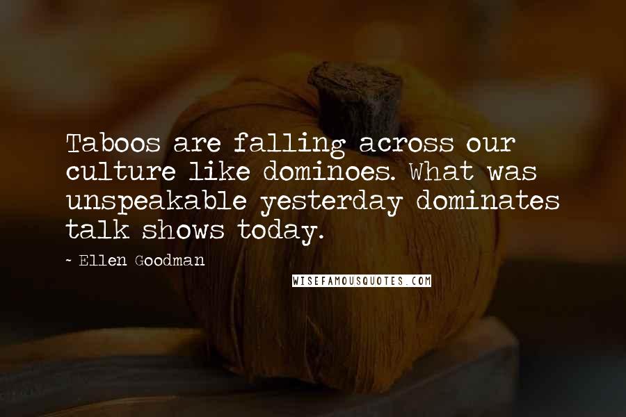 Ellen Goodman Quotes: Taboos are falling across our culture like dominoes. What was unspeakable yesterday dominates talk shows today.