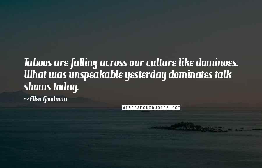 Ellen Goodman Quotes: Taboos are falling across our culture like dominoes. What was unspeakable yesterday dominates talk shows today.