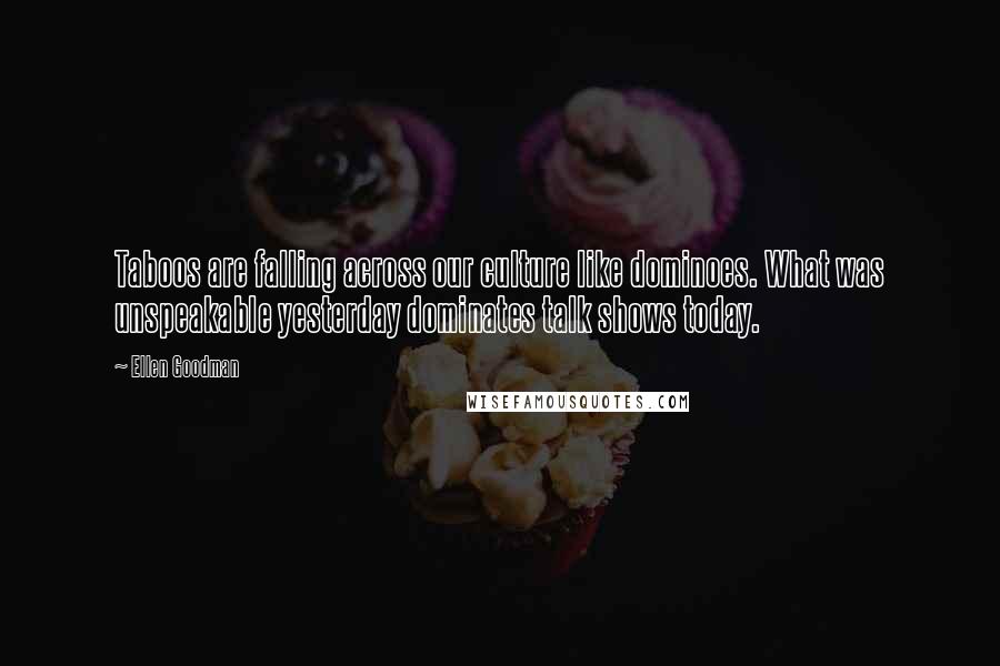 Ellen Goodman Quotes: Taboos are falling across our culture like dominoes. What was unspeakable yesterday dominates talk shows today.