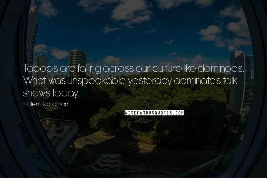 Ellen Goodman Quotes: Taboos are falling across our culture like dominoes. What was unspeakable yesterday dominates talk shows today.