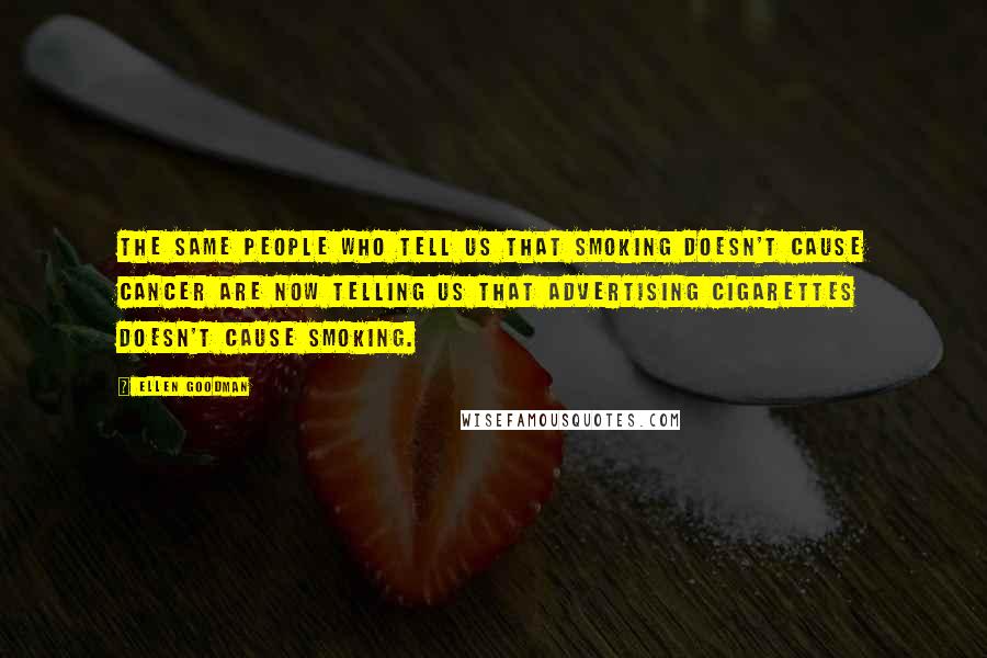 Ellen Goodman Quotes: The same people who tell us that smoking doesn't cause cancer are now telling us that advertising cigarettes doesn't cause smoking.