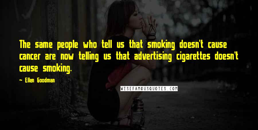 Ellen Goodman Quotes: The same people who tell us that smoking doesn't cause cancer are now telling us that advertising cigarettes doesn't cause smoking.