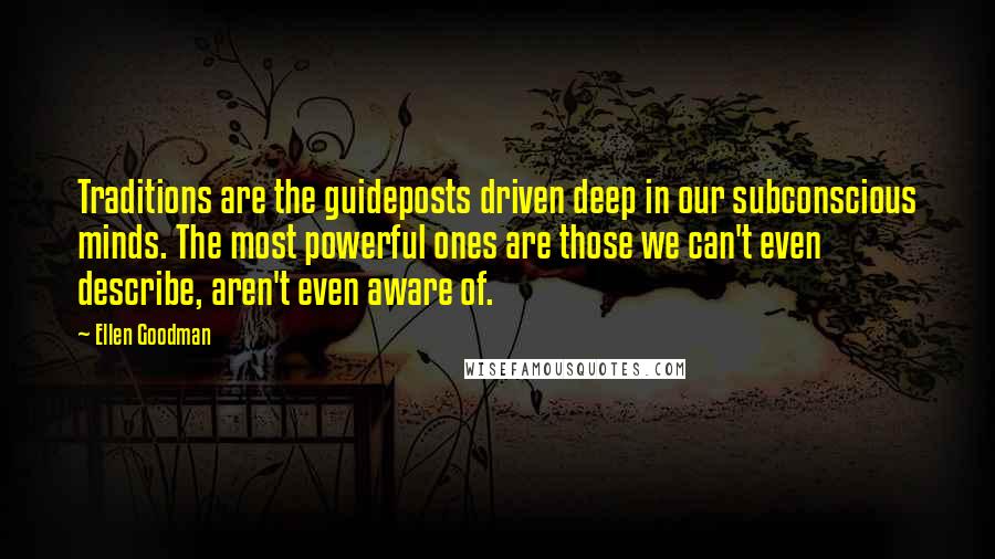 Ellen Goodman Quotes: Traditions are the guideposts driven deep in our subconscious minds. The most powerful ones are those we can't even describe, aren't even aware of.