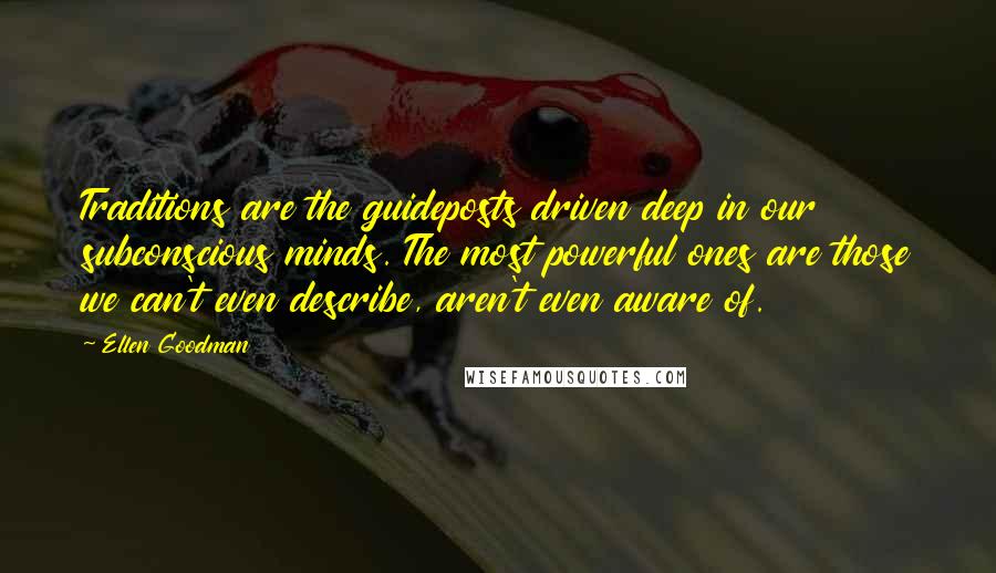 Ellen Goodman Quotes: Traditions are the guideposts driven deep in our subconscious minds. The most powerful ones are those we can't even describe, aren't even aware of.