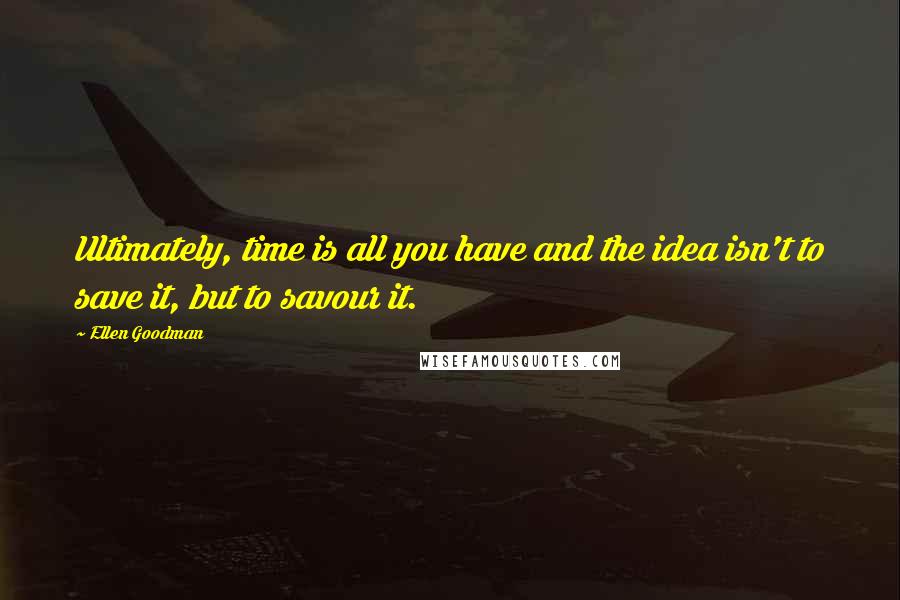 Ellen Goodman Quotes: Ultimately, time is all you have and the idea isn't to save it, but to savour it.