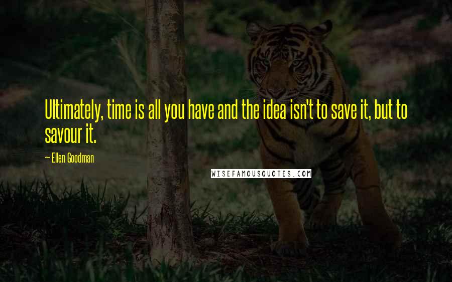 Ellen Goodman Quotes: Ultimately, time is all you have and the idea isn't to save it, but to savour it.