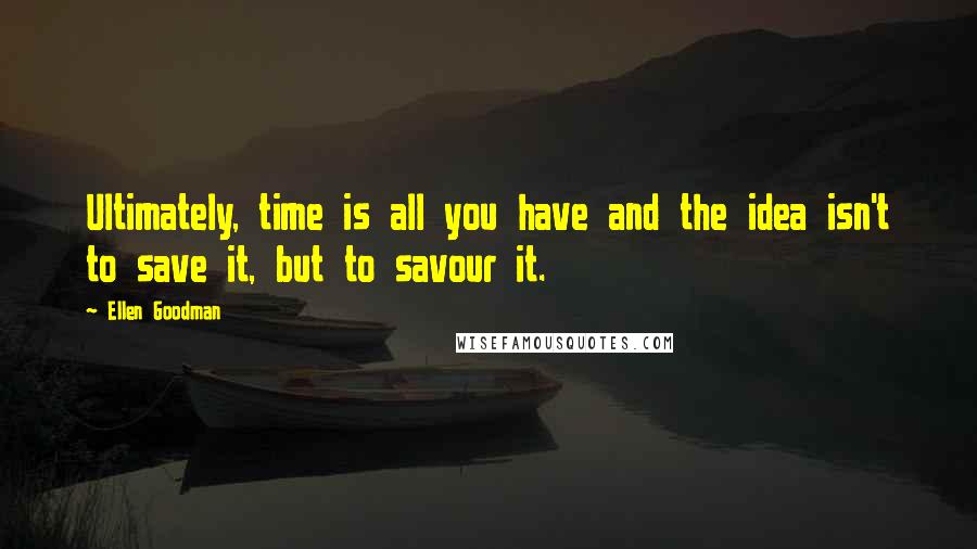 Ellen Goodman Quotes: Ultimately, time is all you have and the idea isn't to save it, but to savour it.