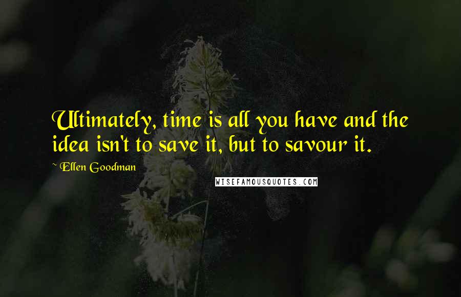 Ellen Goodman Quotes: Ultimately, time is all you have and the idea isn't to save it, but to savour it.