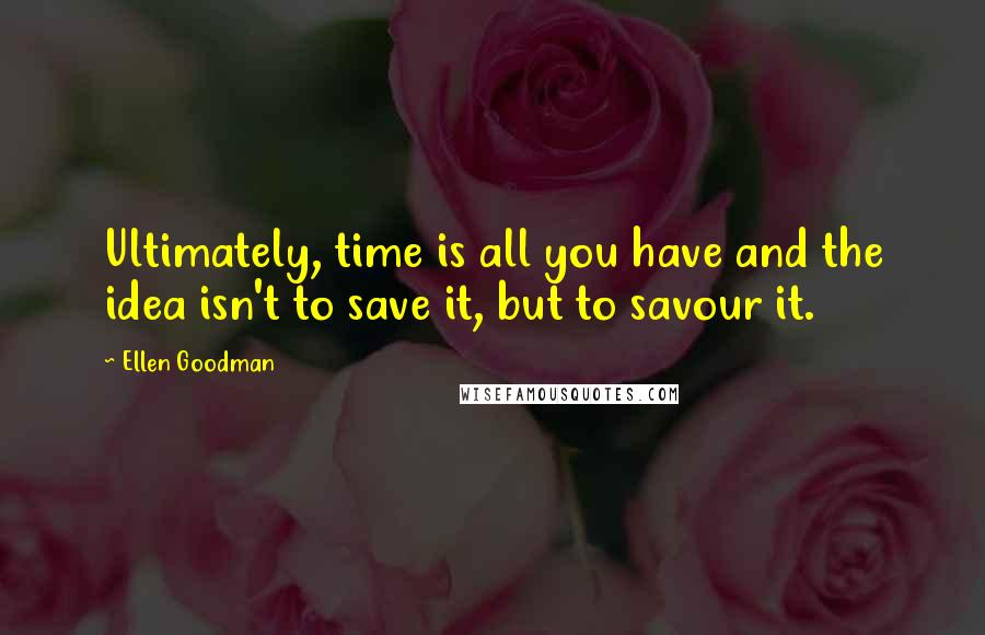 Ellen Goodman Quotes: Ultimately, time is all you have and the idea isn't to save it, but to savour it.