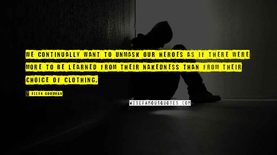 Ellen Goodman Quotes: We continually want to unmask our heroes as if there were more to be learned from their nakedness than from their choice of clothing.