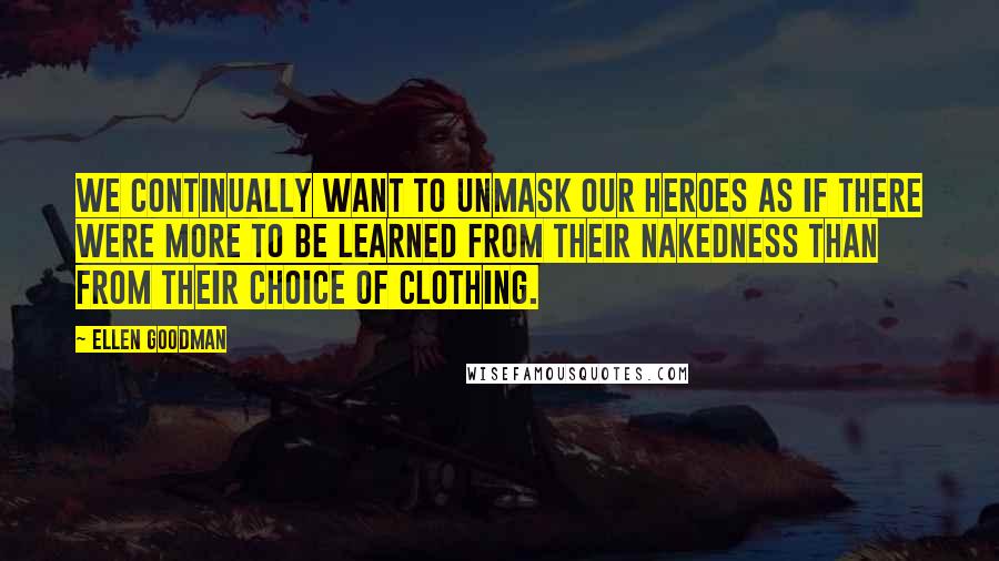 Ellen Goodman Quotes: We continually want to unmask our heroes as if there were more to be learned from their nakedness than from their choice of clothing.