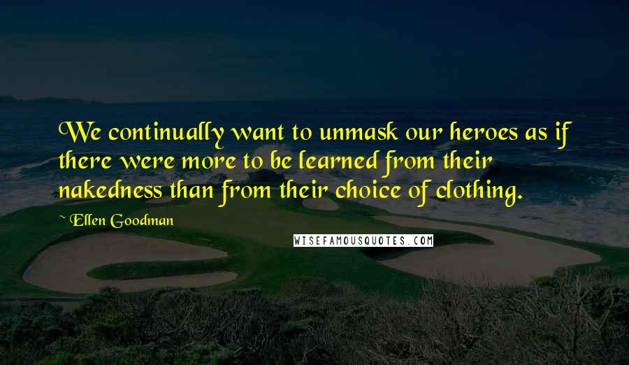 Ellen Goodman Quotes: We continually want to unmask our heroes as if there were more to be learned from their nakedness than from their choice of clothing.