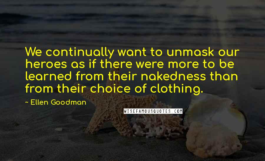 Ellen Goodman Quotes: We continually want to unmask our heroes as if there were more to be learned from their nakedness than from their choice of clothing.
