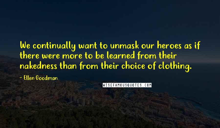 Ellen Goodman Quotes: We continually want to unmask our heroes as if there were more to be learned from their nakedness than from their choice of clothing.