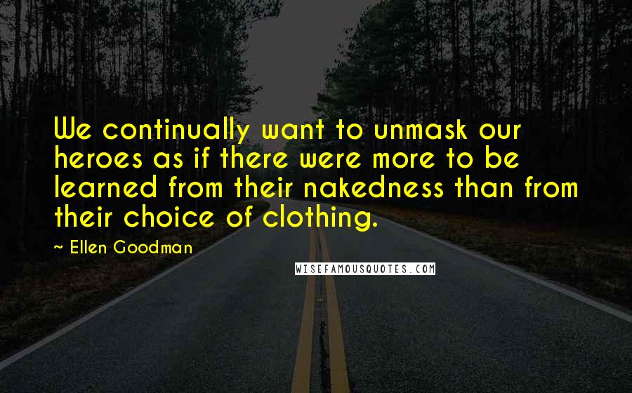 Ellen Goodman Quotes: We continually want to unmask our heroes as if there were more to be learned from their nakedness than from their choice of clothing.