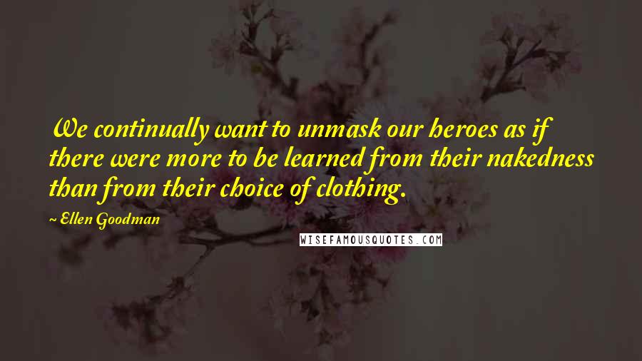 Ellen Goodman Quotes: We continually want to unmask our heroes as if there were more to be learned from their nakedness than from their choice of clothing.