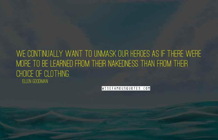 Ellen Goodman Quotes: We continually want to unmask our heroes as if there were more to be learned from their nakedness than from their choice of clothing.