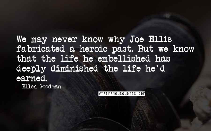 Ellen Goodman Quotes: We may never know why Joe Ellis fabricated a heroic past. But we know that the life he embellished has deeply diminished the life he'd earned.