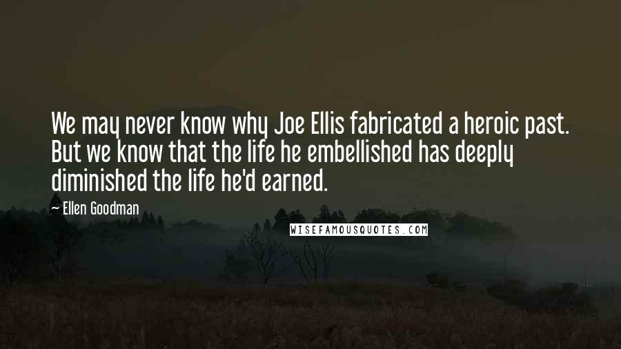 Ellen Goodman Quotes: We may never know why Joe Ellis fabricated a heroic past. But we know that the life he embellished has deeply diminished the life he'd earned.