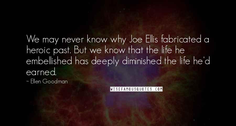 Ellen Goodman Quotes: We may never know why Joe Ellis fabricated a heroic past. But we know that the life he embellished has deeply diminished the life he'd earned.