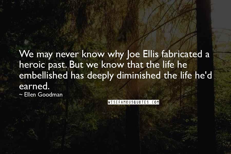 Ellen Goodman Quotes: We may never know why Joe Ellis fabricated a heroic past. But we know that the life he embellished has deeply diminished the life he'd earned.