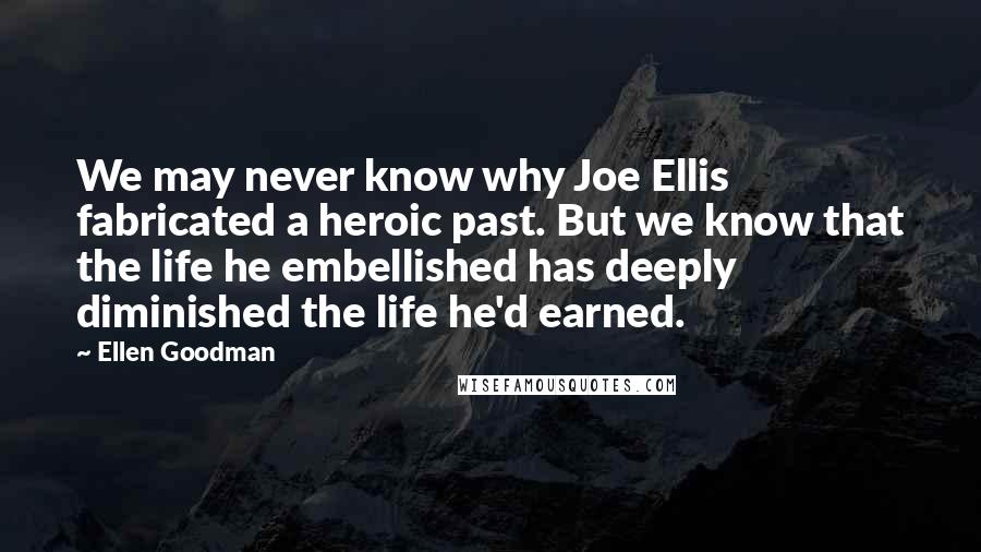 Ellen Goodman Quotes: We may never know why Joe Ellis fabricated a heroic past. But we know that the life he embellished has deeply diminished the life he'd earned.