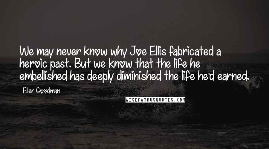 Ellen Goodman Quotes: We may never know why Joe Ellis fabricated a heroic past. But we know that the life he embellished has deeply diminished the life he'd earned.